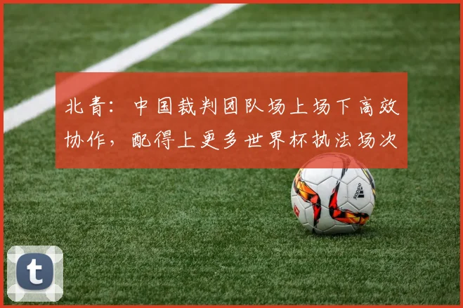 北青：中国裁判团队场上场下高效协作，配得上更多世界杯执法场次
